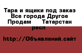 Тара и ящики под заказ - Все города Другое » Продам   . Татарстан респ.